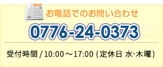 お電話でのお問い合わせ　0776-24-0307　受付時間/9：00～17：30（水曜、年末年始は休み）